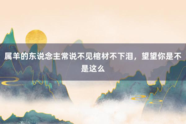 属羊的东说念主常说不见棺材不下泪，望望你是不是这么
