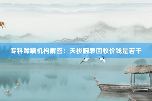 专科蹂躏机构解答：天梭腕表回收价钱是若干