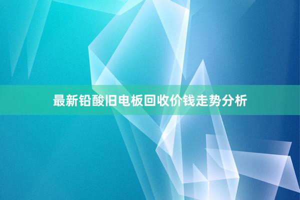 最新铅酸旧电板回收价钱走势分析