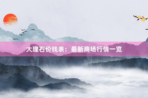 大理石价钱表：最新商场行情一览