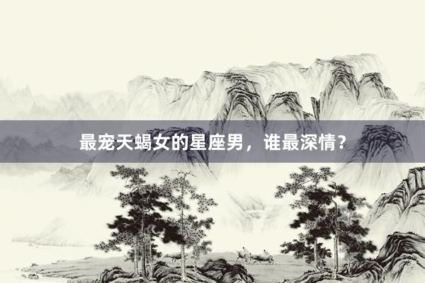 最宠天蝎女的星座男，谁最深情？