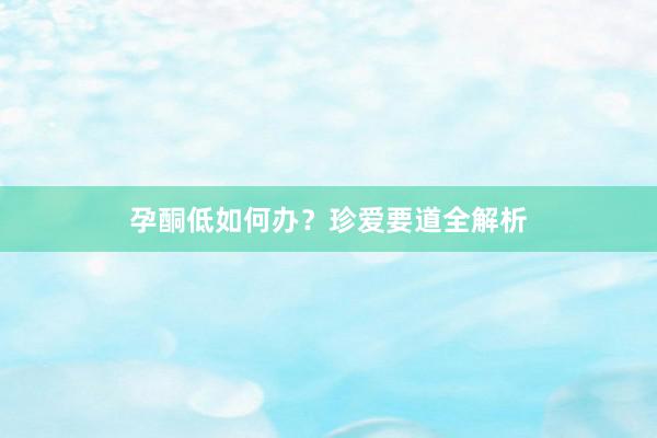 孕酮低如何办？珍爱要道全解析