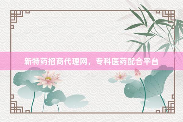 新特药招商代理网，专科医药配合平台